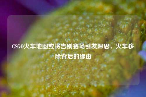 CSGO火车地图或将告别赛场引发深思,火车移除背后的缘由