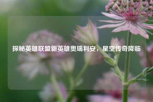 探秘英雄联盟新英雄奥瑞利安，星空传奇降临