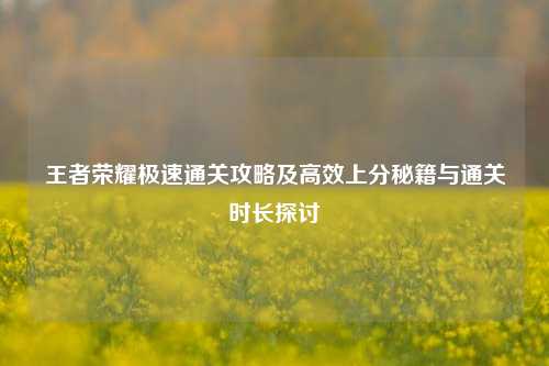 王者荣耀极速通关攻略及高效上分秘籍与通关时长探讨