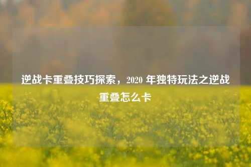 逆战卡重叠技巧探索,2020 年独特玩法之逆战重叠怎么卡
