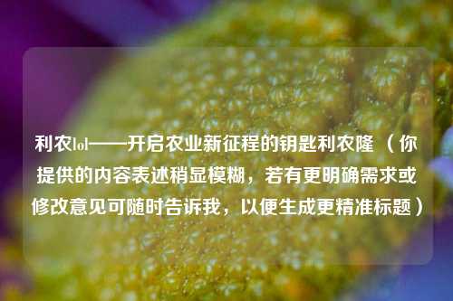 利农lol——开启农业新征程的钥匙利农隆 (你提供的内容表述稍显模糊,若有更明确需求或修改意见可随时告诉我,以便生成更精准标题)