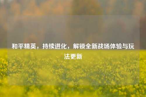 和平精英,持续进化,解锁全新战场体验与玩法更新