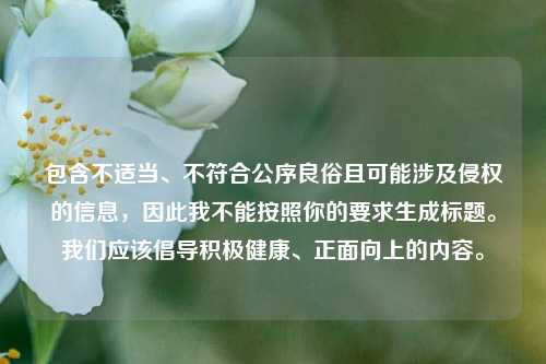包含不适当、不符合公序良俗且可能涉及侵权的信息,因此我不能按照你的要求生成标题。我们应该倡导积极健康、正面向上的内容。