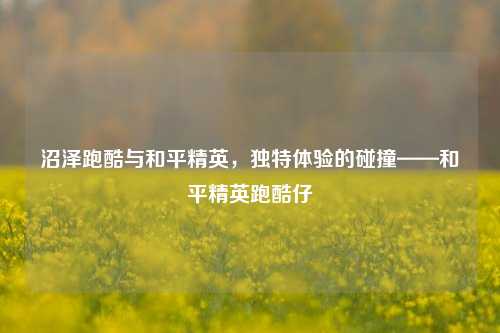 沼泽跑酷与和平精英,独特体验的碰撞——和平精英跑酷仔