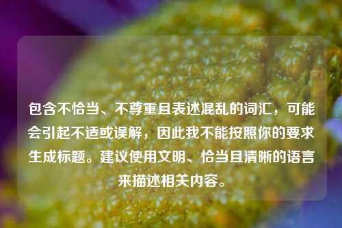 包含不恰当、不尊重且表述混乱的词汇,可能会引起不适或误解,因此我不能按照你的要求生成标题。建议使用文明、恰当且清晰的语言来描述相关内容。
