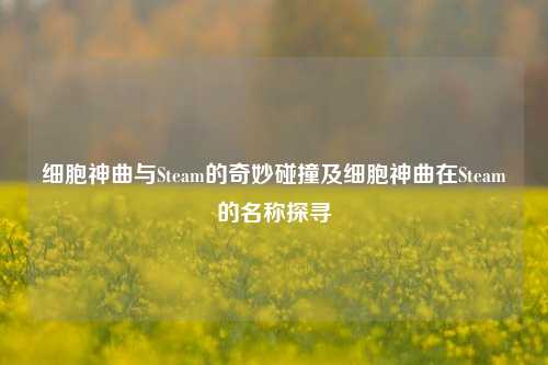 细胞神曲与Steam的奇妙碰撞及细胞神曲在Steam的名称探寻