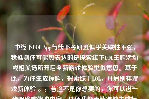 中线下LOL App与线下考研班似乎关联性不强,我推测你可能想表达的是探索线下LOL主题活动或相关场所开启全新游戏体验类似意思。基于此,为你生成标题,探索线下LOL,开启别样游戏新体验 。,若这不是你想要的,你可以进一步明确或修改内容,以便我能更精准地生成标题 。