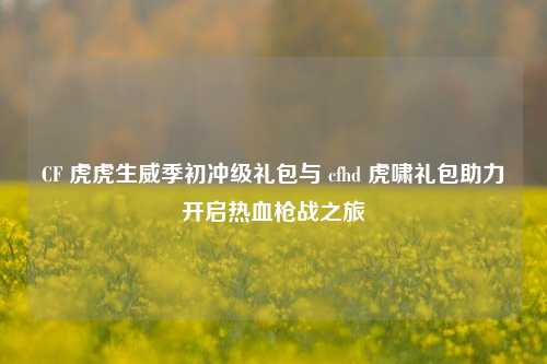 CF 虎虎生威季初冲级礼包与 cfhd 虎啸礼包助力开启热血枪战之旅