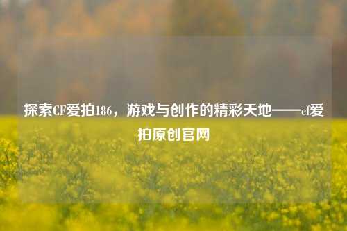 探索CF爱拍186,游戏与创作的精彩天地——cf爱拍原创官网