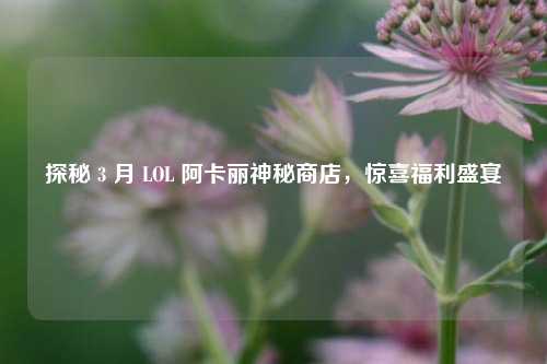 探秘 3 月 LOL 阿卡丽神秘商店，惊喜福利盛宴