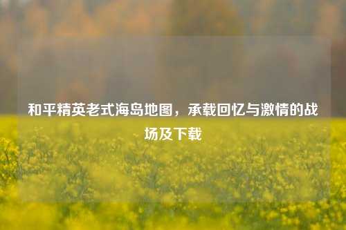 和平精英老式海岛地图，承载回忆与激情的战场及下载