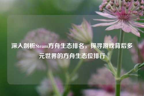 深入剖析Steam方舟生态排名，探寻游戏背后多元世界的方舟生态位排行