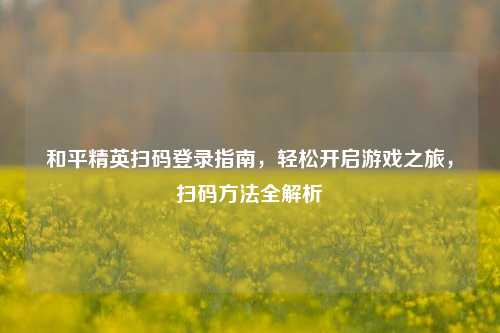 和平精英扫码登录指南，轻松开启游戏之旅，扫码方法全解析
