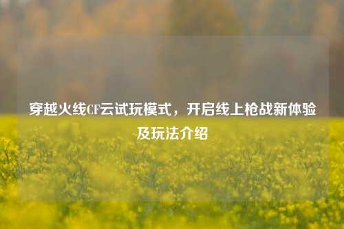 穿越火线CF云试玩模式，开启线上枪战新体验及玩法介绍