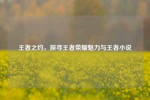 王者之约，探寻王者荣耀魅力与王者小说