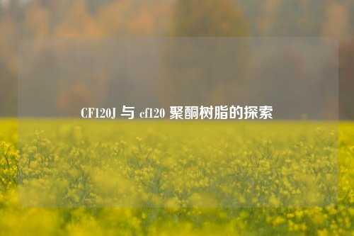 CF120J 与 cf120 聚酮树脂的探索