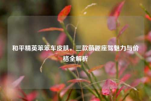 和平精英笨笨车皮肤,三款萌趣座驾魅力与价格全解析