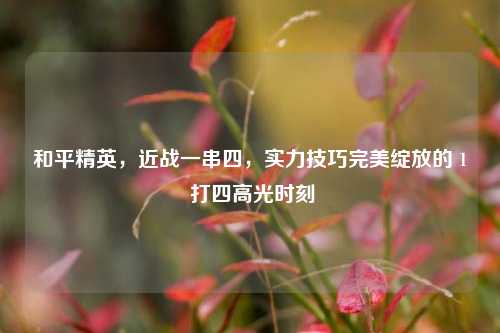 和平精英，近战一串四，实力技巧完美绽放的 1 打四高光时刻