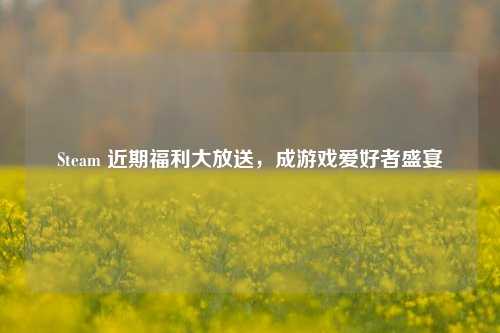 Steam 近期福利大放送，成游戏爱好者盛宴