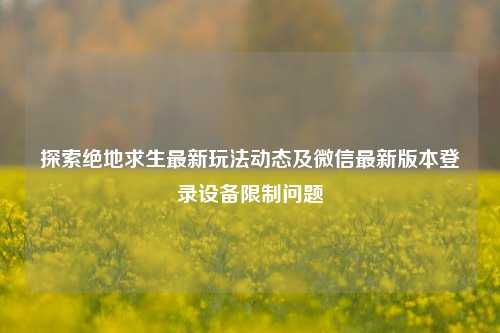 探索绝地求生最新玩法动态及微信最新版本登录设备限制问题