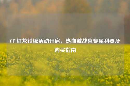 CF 红龙铁锹活动开启，热血激战赢专属利器及购买指南