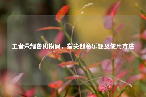 王者荣耀鲁班模具,指尖创意乐趣及使用方法