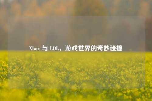Xbox 与 LOL，游戏世界的奇妙碰撞