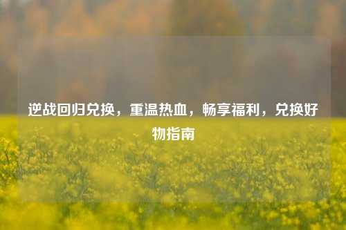 逆战回归兑换，重温热血，畅享福利，兑换好物指南