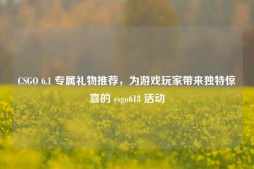 CSGO 6.1 专属礼物推荐，为游戏玩家带来独特惊喜的 csgo618 活动