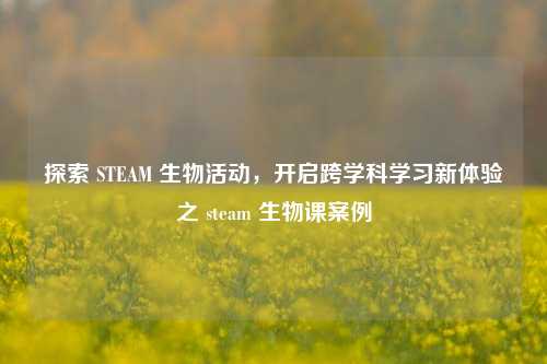 探索 STEAM 生物活动，开启跨学科学习新体验之 steam 生物课案例