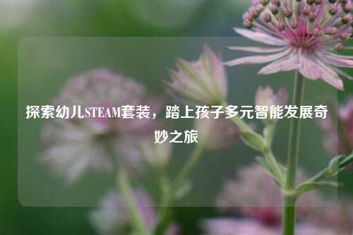 探索幼儿STEAM套装，踏上孩子多元智能发展奇妙之旅