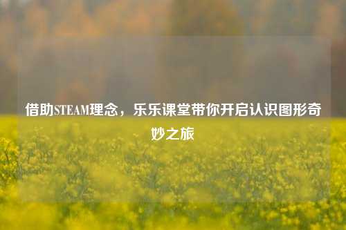 借助STEAM理念，乐乐课堂带你开启认识图形奇妙之旅