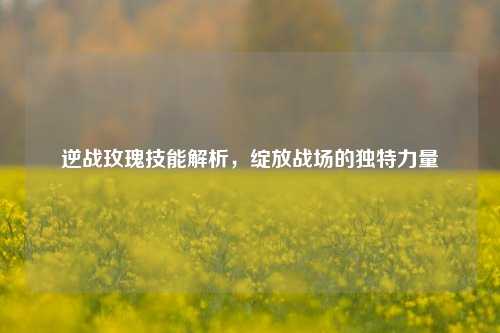 逆战玫瑰技能解析，绽放战场的独特力量
