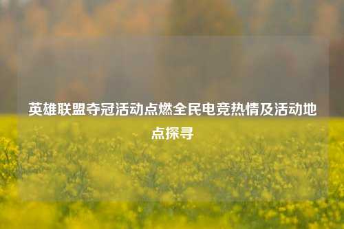 英雄联盟夺冠活动点燃全民电竞热情及活动地点探寻