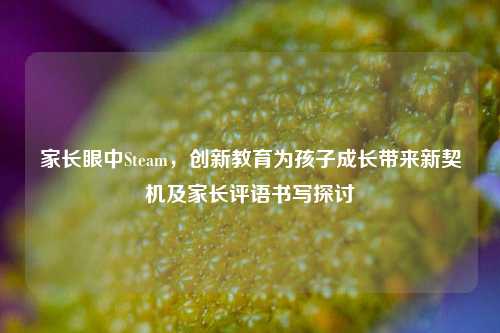 家长眼中Steam，创新教育为孩子成长带来新契机及家长评语书写探讨