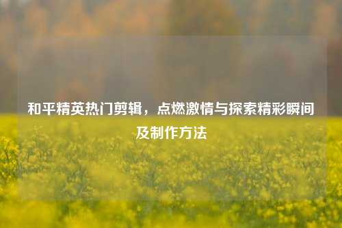 和平精英热门剪辑,点燃激情与探索精彩瞬间及制作方法