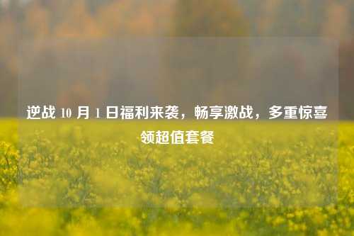 逆战 10 月 1 日福利来袭,畅享激战,多重惊喜领超值套餐