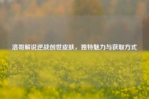 洛哥解说逆战创世皮肤,独特魅力与获取方式