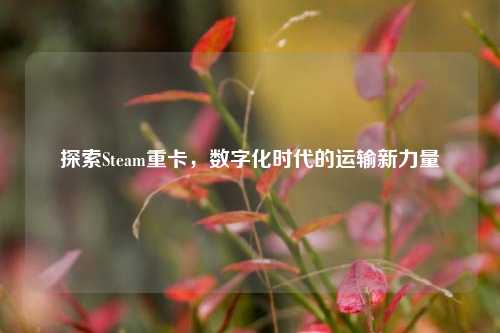 探索Steam重卡,数字化时代的运输新力量
