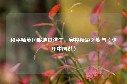 和平精英国服地铁逃生,穿梭精彩之旅与〈少年中国说〉