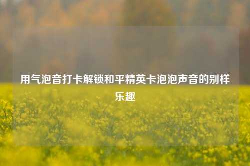 用气泡音打卡解锁和平精英卡泡泡声音的别样乐趣