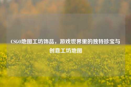 CSGO地图工坊饰品，游戏世界里的独特珍宝与创意工坊地图