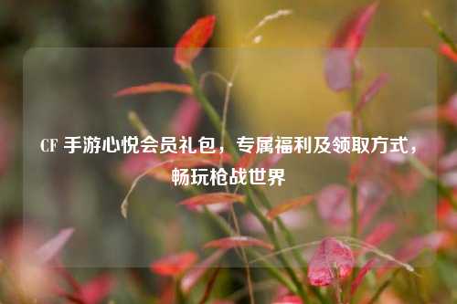 CF 手游心悦会员礼包，专属福利及领取方式，畅玩枪战世界