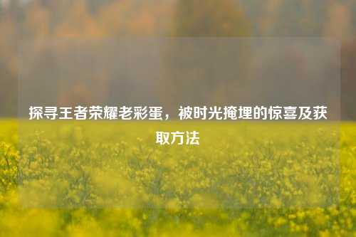 探寻王者荣耀老彩蛋，被时光掩埋的惊喜及获取方法