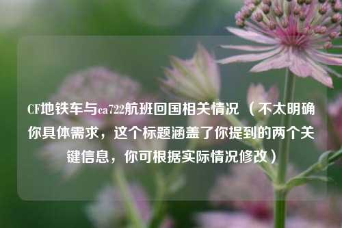CF地铁车与ca722航班回国相关情况 （不太明确你具体需求，这个标题涵盖了你提到的两个关键信息，你可根据实际情况修改）