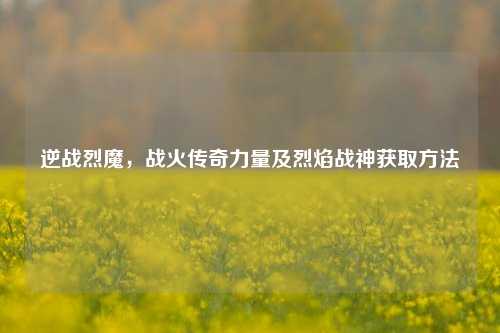 逆战烈魔，战火传奇力量及烈焰战神获取方法
