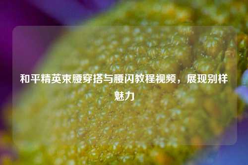 和平精英束腰穿搭与腰闪教程视频，展现别样魅力