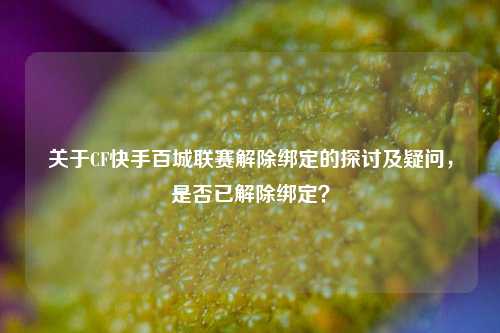 关于CF快手百城联赛解除绑定的探讨及疑问，是否已解除绑定？