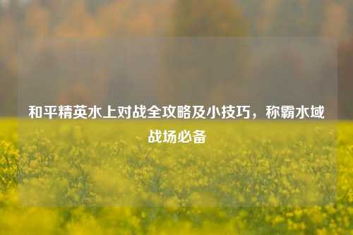 和平精英水上对战全攻略及小技巧，称霸水域战场必备