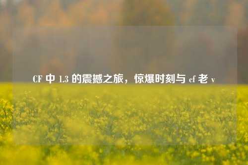 CF 中 1.3 的震撼之旅，惊爆时刻与 cf 老 v
